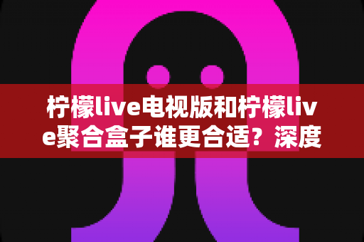 柠檬live电视版和柠檬live聚合盒子谁更合适？深度对比分析助你选出最优方案