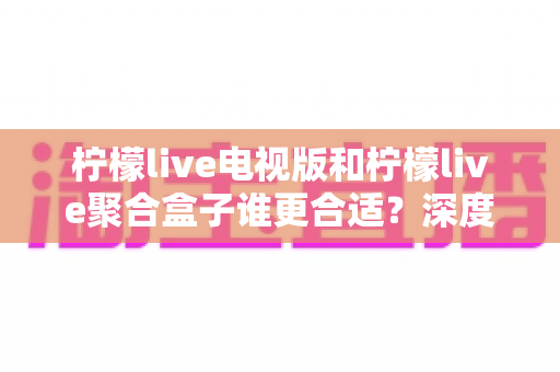 柠檬live电视版和柠檬live聚合盒子谁更合适？深度对比分析助你选出最优方案