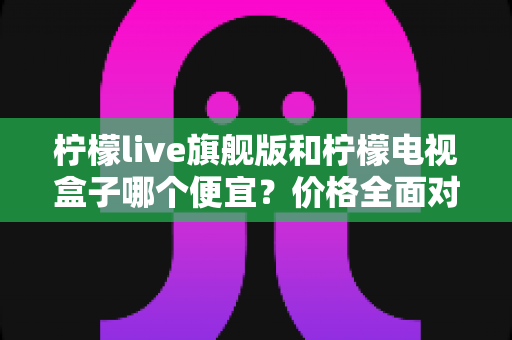 柠檬live旗舰版和柠檬电视盒子哪个便宜？价格全面对比与省钱选购指南