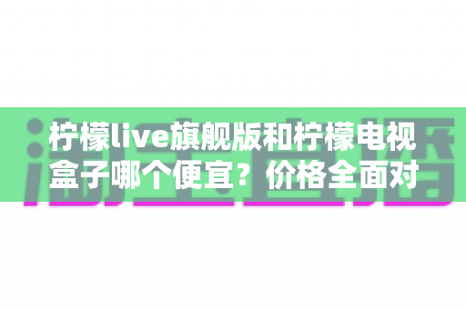 柠檬live旗舰版和柠檬电视盒子哪个便宜？价格全面对比与省钱选购指南
