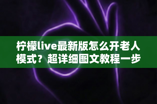 柠檬live最新版怎么开老人模式？超详细图文教程一步到位，让长辈轻松享受直播乐趣