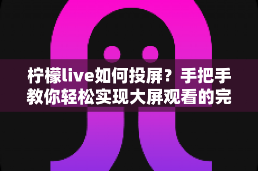 柠檬live如何投屏?手把手教你轻松实现大屏观看的完整实用指南 柠檬live如何投屏?手把手教你轻松实现大屏观看的完整实用指南