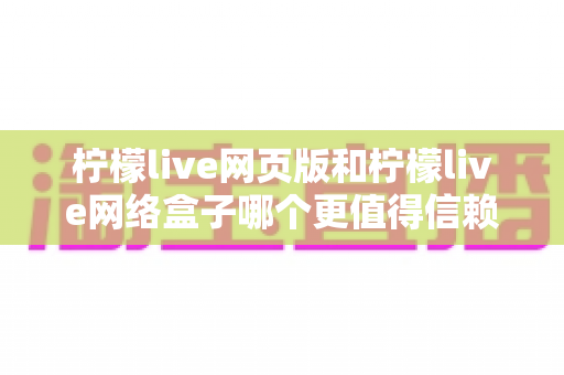 柠檬live网页版和柠檬live网络盒子哪个更值得信赖？深度对比分析与安全选择全指南