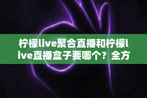 柠檬live聚合直播和柠檬live直播盒子要哪个?全方位对比分析与选购决策指南 柠檬live聚合直播和柠檬live直播盒子要哪个?全方位对比分析与选购决策指南
