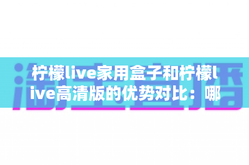 柠檬live家用盒子和柠檬live高清版的优势对比：哪款更适合你的家庭娱乐需求？