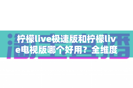 柠檬live极速版和柠檬live电视版哪个好用？全维度对比评测，帮你一眼选出最适合的版本