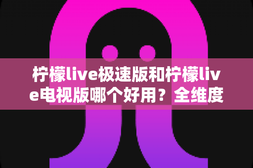 柠檬live极速版和柠檬live电视版哪个好用？全维度对比评测，帮你一眼选出最适合的版本