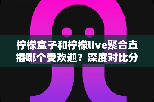 柠檬盒子和柠檬live聚合直播哪个受欢迎？深度对比分析帮你找到最佳选择