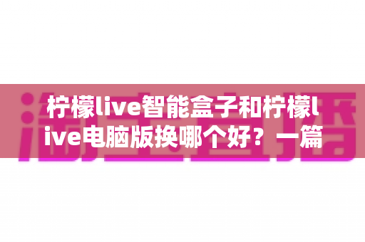 柠檬live智能盒子和柠檬live电脑版换哪个好？一篇看懂差异的深度对比与选购指南