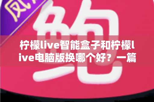 柠檬live智能盒子和柠檬live电脑版换哪个好？一篇看懂差异的深度对比与选购指南