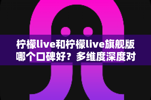 柠檬live和柠檬live旗舰版哪个口碑好?多维度深度对比帮你一次选对不踩坑 柠檬live和柠檬live旗舰版哪个口碑好?多维度深度对比帮你一次选对不踩坑