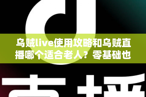 乌贼live使用攻略和乌贼直播哪个适合老人？零基础也能学会的直播平台全流程指南与适老化选择建议