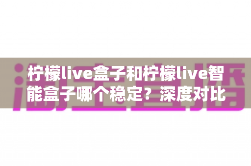 柠檬live盒子和柠檬live智能盒子哪个稳定？深度对比解析，帮你选对不踩坑