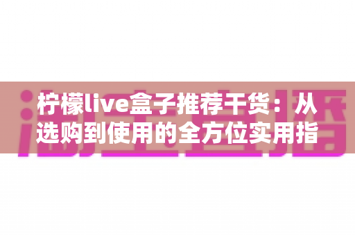 柠檬live盒子推荐干货:从选购到使用的全方位实用指南 柠檬live盒子推荐干货:从选购到使用的全方位实用指南