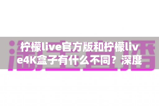 柠檬live官方版和柠檬live4K盒子有什么不同?深度对比解析助你选对版本 柠檬live官方版和柠檬live4K盒子有什么不同?深度对比解析助你选对版本