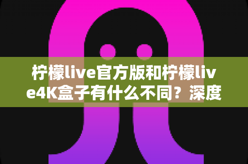 柠檬live官方版和柠檬live4K盒子有什么不同?深度对比解析助你选对版本 柠檬live官方版和柠檬live4K盒子有什么不同?深度对比解析助你选对版本