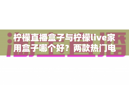 柠檬直播盒子与柠檬live家用盒子哪个好?两款热门电视盒子深度对比,看完再买不踩坑 柠檬直播盒子与柠檬live家用盒子哪个好?两款热门电视盒子深度对比,看完再买不踩坑