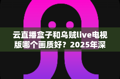 云直播盒子和乌贼live电视版哪个画质好？2025年深度画质对比测评与选购指南