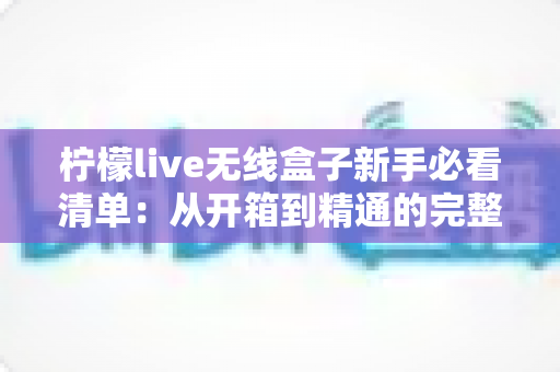 柠檬live无线盒子新手必看清单：从开箱到精通的完整入门指南与避坑手册
