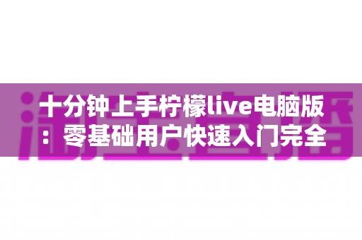 十分钟上手柠檬live电脑版:零基础用户快速入门完全指南 十分钟上手柠檬live电脑版:零基础用户快速入门完全指南