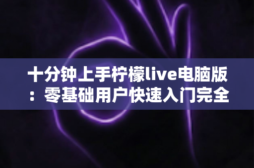 十分钟上手柠檬live电脑版:零基础用户快速入门完全指南 十分钟上手柠檬live电脑版:零基础用户快速入门完全指南