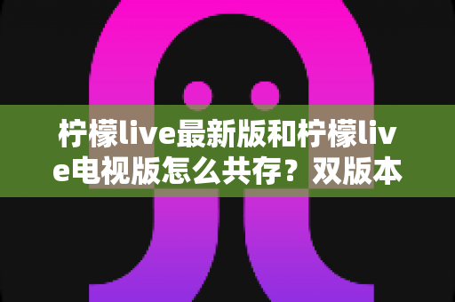 柠檬live最新版和柠檬live电视版怎么共存?双版本同装全攻略与实用技巧分享 柠檬live最新版和柠檬live电视版怎么共存?双版本同装全攻略与实用技巧分享