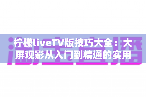 柠檬liveTV版技巧大全：大屏观影从入门到精通的实用攻略合集