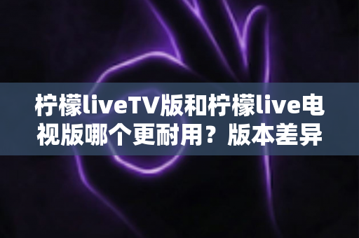 柠檬liveTV版和柠檬live电视版哪个更耐用？版本差异、稳定性对比与耐用度提升全攻略