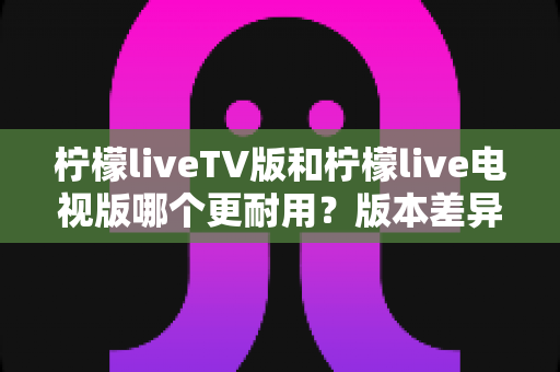 柠檬liveTV版和柠檬live电视版哪个更耐用？版本差异、稳定性对比与耐用度提升全攻略