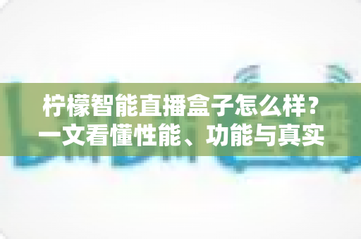 柠檬智能直播盒子怎么样?一文看懂性能、功能与真实使用体验全面评测 柠檬智能直播盒子怎么样?一文看懂性能、功能与真实使用体验全面评测