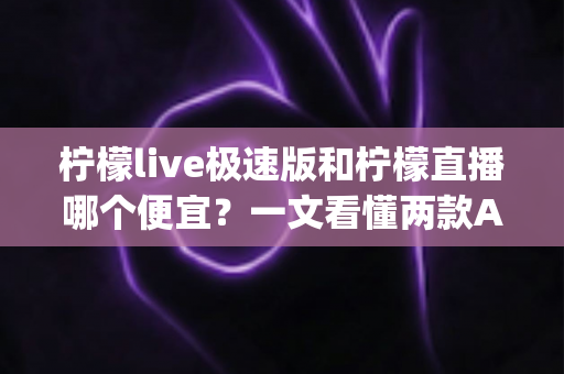 柠檬live极速版和柠檬直播哪个便宜？一文看懂两款App的消费差异与省钱选择