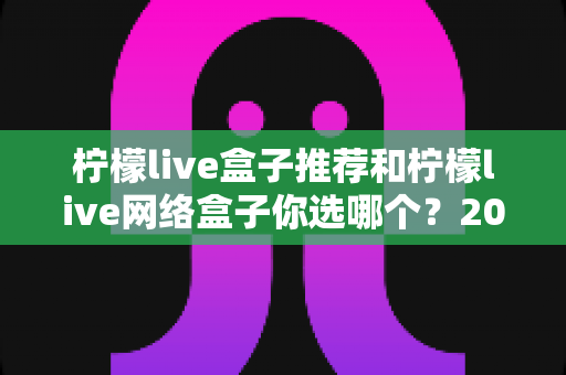 柠檬live盒子推荐和柠檬live网络盒子你选哪个?2025最新选购攻略帮你告别选择困难 柠檬live盒子推荐和柠檬live网络盒子你选哪个?2025最新选购攻略帮你告别选择困难