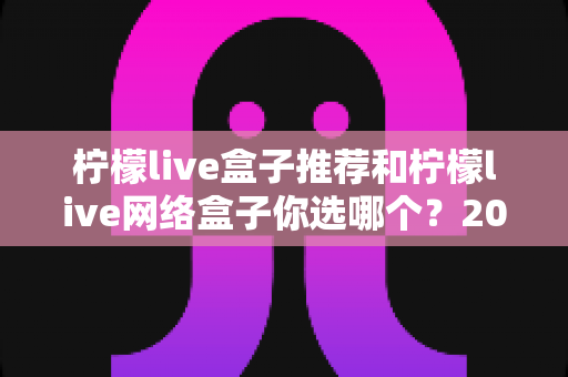柠檬live盒子推荐和柠檬live网络盒子你选哪个?2025最新选购攻略帮你告别选择困难 柠檬live盒子推荐和柠檬live网络盒子你选哪个?2025最新选购攻略帮你告别选择困难