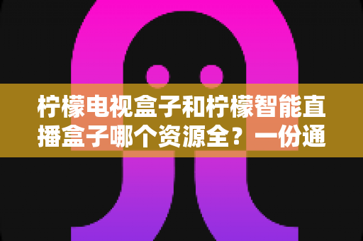 柠檬电视盒子和柠檬智能直播盒子哪个资源全?一份通俗易懂的选购对比指南 柠檬电视盒子和柠檬智能直播盒子哪个资源全?一份通俗易懂的选购对比指南