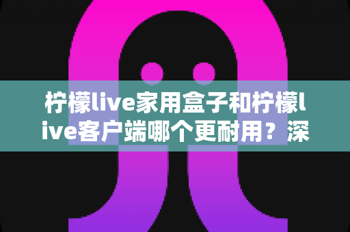 柠檬live家用盒子和柠檬live客户端哪个更耐用?深度对比解析助您明智选购 柠檬live家用盒子和柠檬live客户端哪个更耐用?深度对比解析助您明智选购