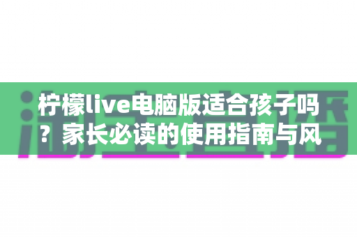 柠檬live电脑版适合孩子吗?家长必读的使用指南与风险分析 柠檬live电脑版适合孩子吗?家长必读的使用指南与风险分析