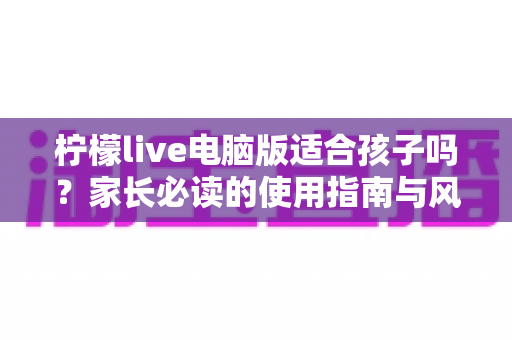 柠檬live电脑版适合孩子吗?家长必读的使用指南与风险分析 柠檬live电脑版适合孩子吗?家长必读的使用指南与风险分析