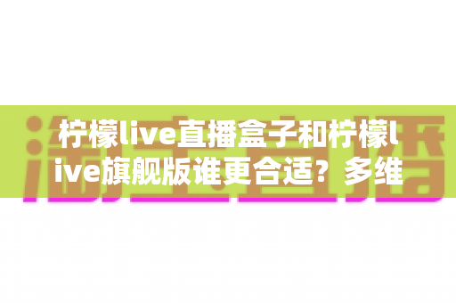 柠檬live直播盒子和柠檬live旗舰版谁更合适?多维对比分析助你精准选购不踩坑 柠檬live直播盒子和柠檬live旗舰版谁更合适?多维对比分析助你精准选购不踩坑