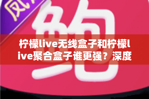 柠檬live无线盒子和柠檬live聚合盒子谁更强?深度对比评测与选购避坑指南 柠檬live无线盒子和柠檬live聚合盒子谁更强?深度对比评测与选购避坑指南