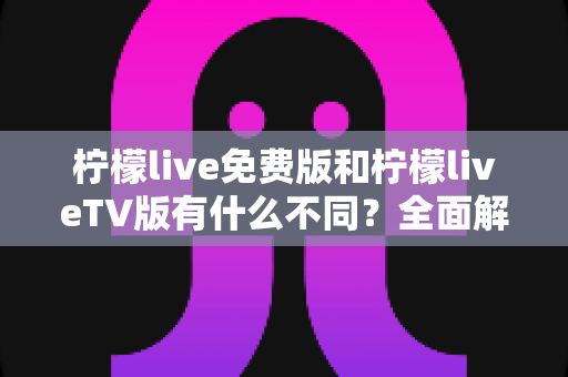 柠檬live免费版和柠檬liveTV版有什么不同？全面解析两大版本的核心差异与选择指南