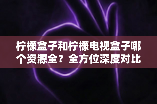 柠檬盒子和柠檬电视盒子哪个资源全？全方位深度对比帮你选对大屏观影工具