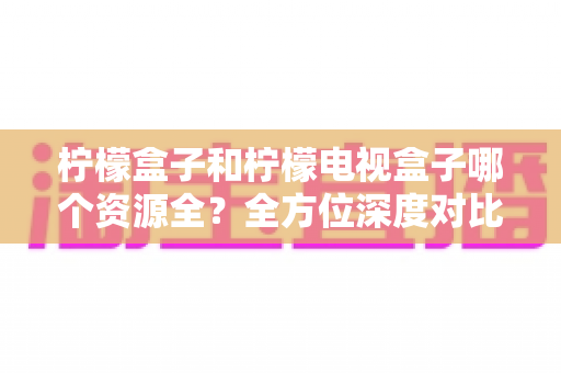 柠檬盒子和柠檬电视盒子哪个资源全？全方位深度对比帮你选对大屏观影工具