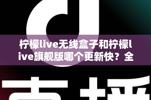 柠檬live无线盒子和柠檬live旗舰版哪个更新快?全面解析更新速度与选购指南 柠檬live无线盒子和柠檬live旗舰版哪个更新快?全面解析更新速度与选购指南