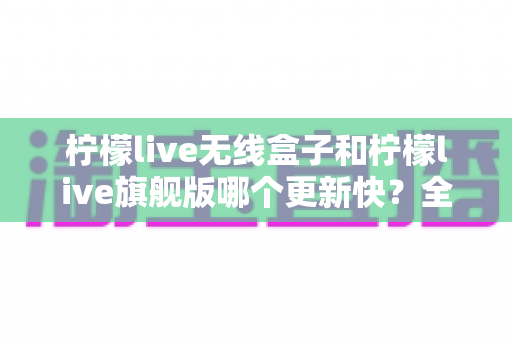 柠檬live无线盒子和柠檬live旗舰版哪个更新快?全面解析更新速度与选购指南 柠檬live无线盒子和柠檬live旗舰版哪个更新快?全面解析更新速度与选购指南