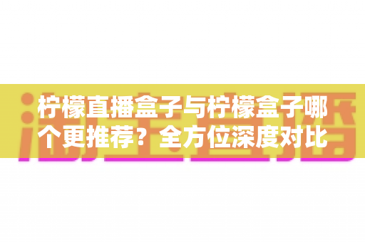 柠檬直播盒子与柠檬盒子哪个更推荐？全方位深度对比测评助你轻松做出最佳选择