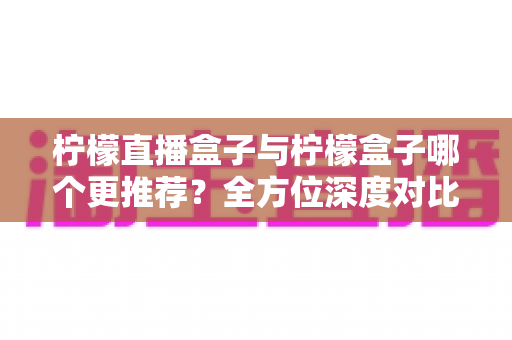 柠檬直播盒子与柠檬盒子哪个更推荐？全方位深度对比测评助你轻松做出最佳选择
