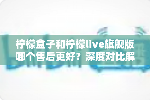 柠檬盒子和柠檬live旗舰版哪个售后更好?深度对比解析,帮你选对不踩坑 柠檬盒子和柠檬live旗舰版哪个售后更好?深度对比解析,帮你选对不踩坑