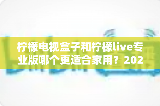 柠檬电视盒子和柠檬live专业版哪个更适合家用？2025家庭影音选购深度对比与避坑指南
