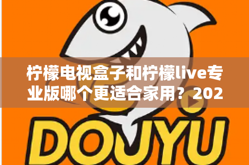 柠檬电视盒子和柠檬live专业版哪个更适合家用？2025家庭影音选购深度对比与避坑指南