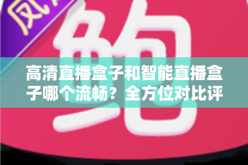 高清直播盒子和智能直播盒子哪个流畅？全方位对比评测助你选出最佳观影利器